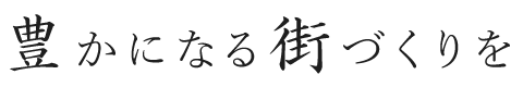 豊かになる街づくりを
