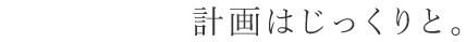 だからこそ、計画はじっくりと。
