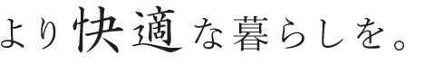 より快適な暮らしを。