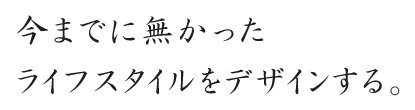 今までに無かったライフスタイルをデザインする。